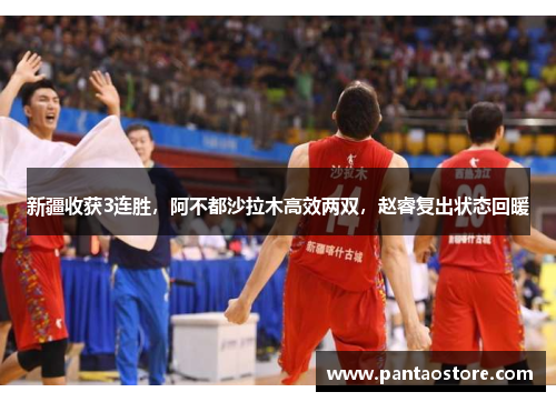 新疆收获3连胜,阿不都沙拉木高效两双,赵睿复出状态回暖 新疆收获3连胜,阿不都沙拉木高效两双,赵睿复出状态回暖