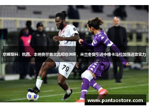 意媒爆料：凯西、本纳赛尔首次亮相非洲杯，米兰冬窗引进中锋卡马拉加强进攻实力