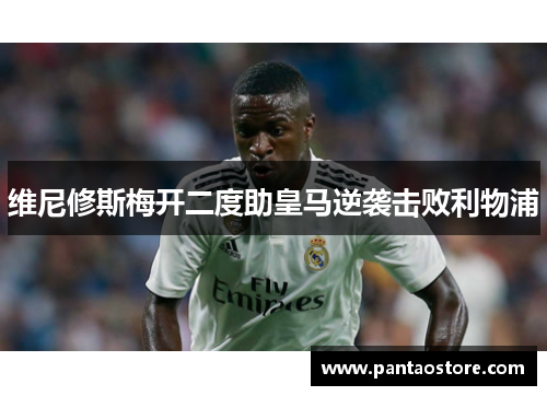维尼修斯梅开二度助皇马逆袭击败利物浦