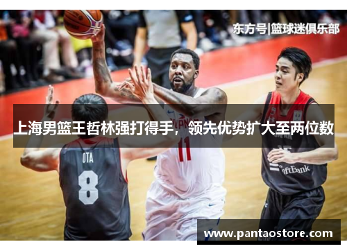 上海男篮王哲林强打得手，领先优势扩大至两位数